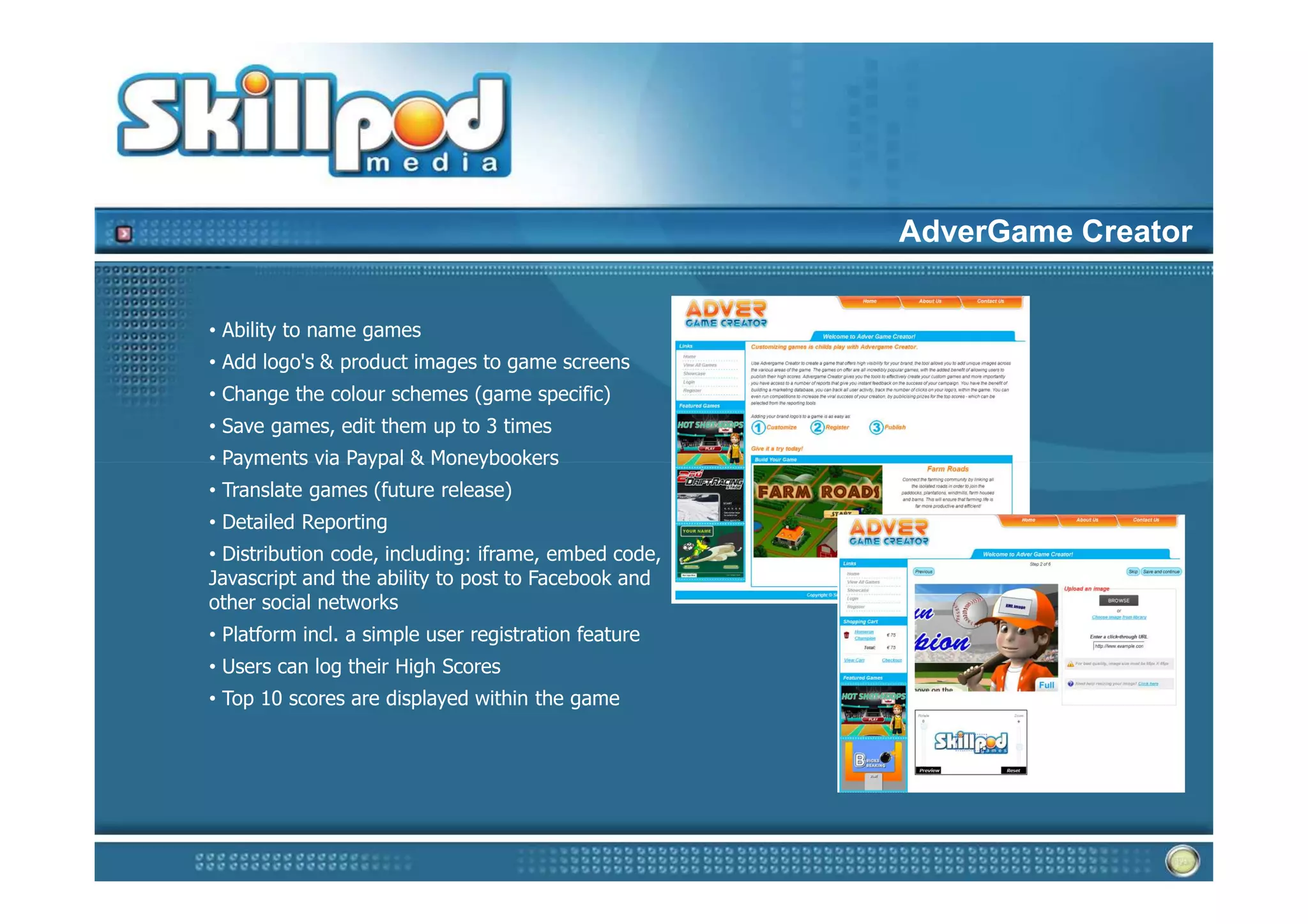 AdverGame Creator


• Ability to name games
• Add logo's & product images to game screens
• Change the colour schemes (game specific)
• Save games, edit them up to 3 times
• Payments via Paypal & Moneybookers
• Translate games (future release)
• Detailed Reporting
• Distribution code, including: iframe, embed code,
Javascript and the ability to post to Facebook and
other social networks
• Platform incl. a simple user registration feature
• Users can log their High Scores
• Top 10 scores are displayed within the game
 