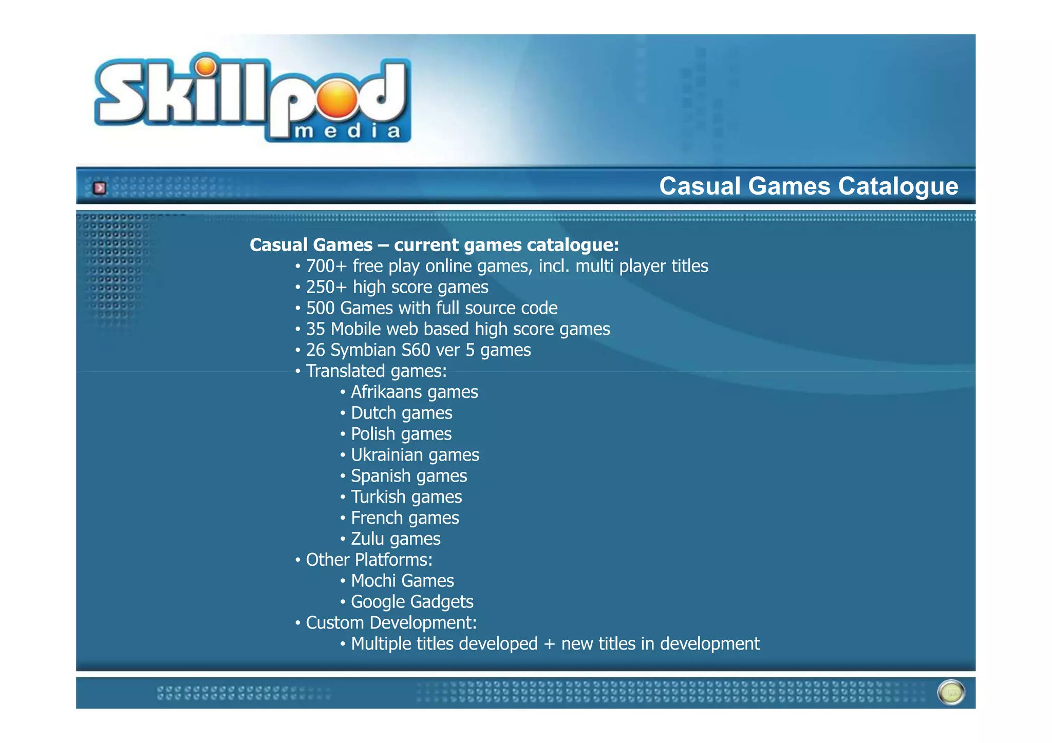 Casual Games Catalogue

Casual Games – current games catalogue:
    • 700+ free play online games, incl. multi player titles
    • 250+ high score games
    • 500 Games with full source code
    • 35 Mobile web based high score games
    • 26 Symbian S60 ver 5 games
    • Translated games:
          • Afrikaans games
          • Dutch games
          • Polish games
          • Ukrainian games
          • Spanish games
          • Turkish games
          • French games
          • Zulu games
    • Other Platforms:
          • Mochi Games
          • Google Gadgets
    • Custom Development:
          • Multiple titles developed + new titles in development
 