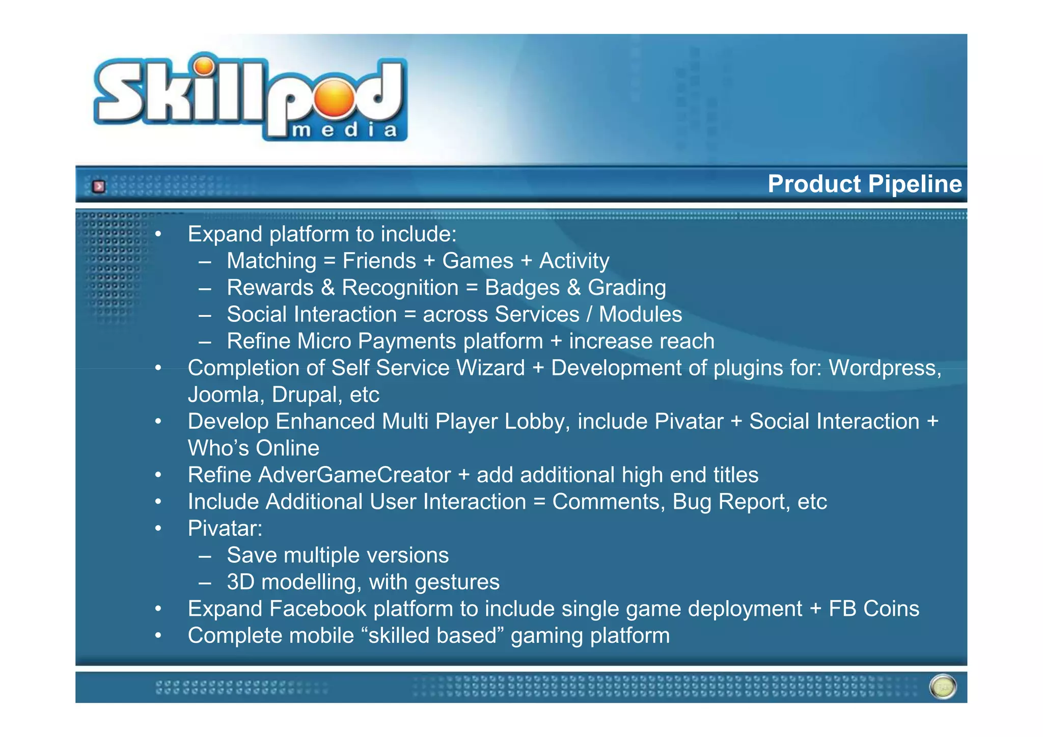Product Pipeline
•   Expand platform to include:
     – Matching = Friends + Games + Activity
     – Rewards & Recognition = Badges & Grading
     – Social Interaction = across Services / Modules
     – Refine Micro Payments platform + increase reach
•   Completion of Self Service Wizard + Development of plugins for: Wordpress,
    Joomla, Drupal, etc
•   Develop Enhanced Multi Player Lobby, include Pivatar + Social Interaction +
    Who’s Online
•   Refine AdverGameCreator + add additional high end titles
•   Include Additional User Interaction = Comments, Bug Report, etc
•   Pivatar:
     – Save multiple versions
     – 3D modelling, with gestures
•   Expand Facebook platform to include single game deployment + FB Coins
•   Complete mobile “skilled based” gaming platform
 