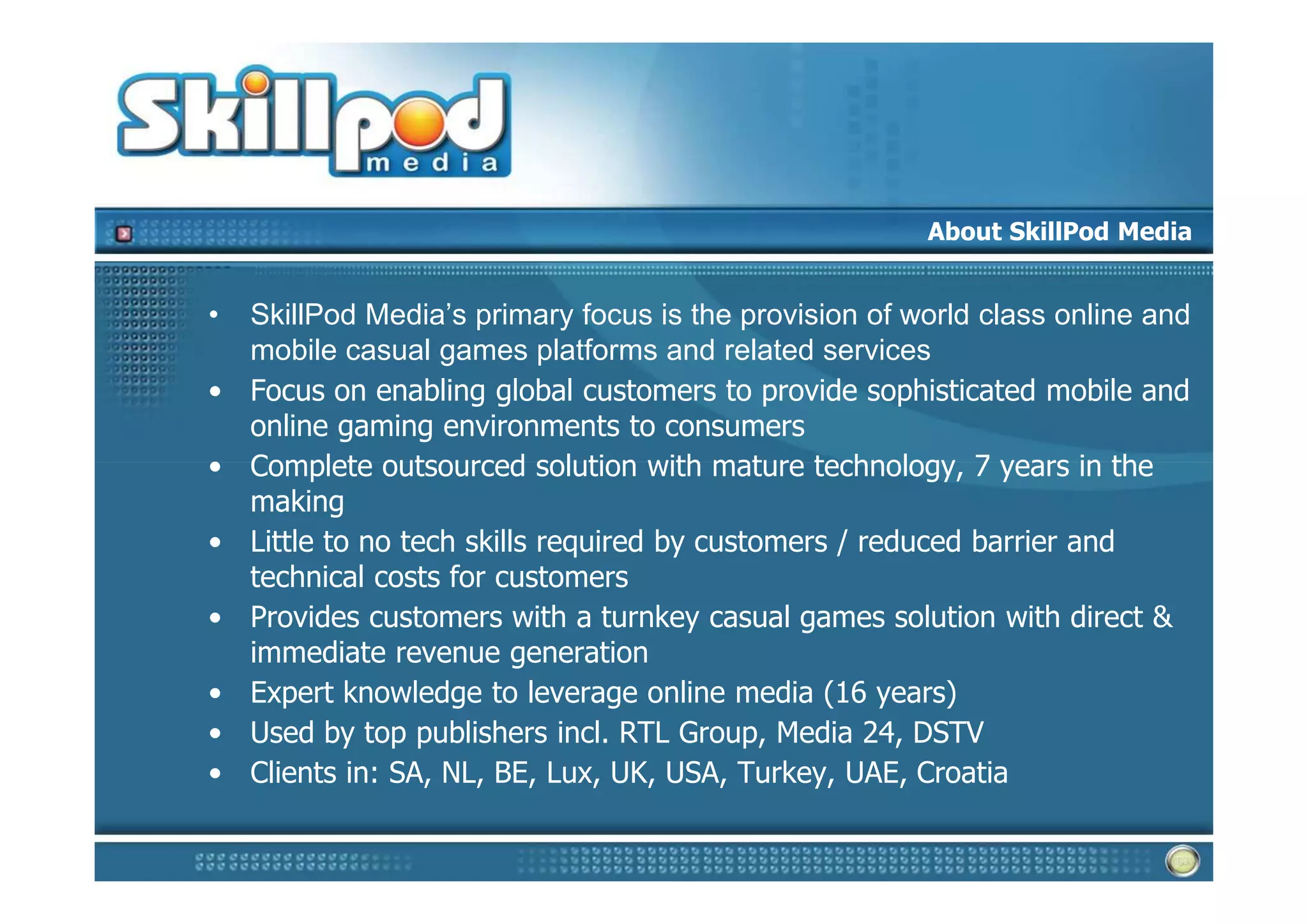 About SkillPod Media


•   SkillPod Media’s primary focus is the provision of world class online and
    mobile casual games platforms and related services
•   Focus on enabling global customers to provide sophisticated mobile and
    online gaming environments to consumers
•   Complete outsourced solution with mature technology, 7 years in the
    making
•   Little to no tech skills required by customers / reduced barrier and
    technical costs for customers
•   Provides customers with a turnkey casual games solution with direct &
    immediate revenue generation
•   Expert knowledge to leverage online media (16 years)
•   Used by top publishers incl. RTL Group, Media 24, DSTV
•   Clients in: SA, NL, BE, Lux, UK, USA, Turkey, UAE, Croatia
 