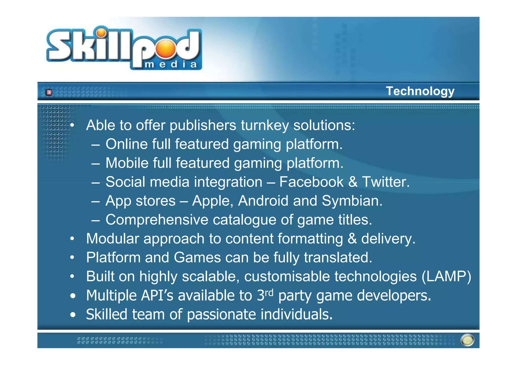 Technology

• Able to offer publishers turnkey solutions:
   – Online full featured gaming platform.
   – Mobile full featured gaming platform.
   – Social media integration – Facebook & Twitter.
   – App stores – Apple, Android and Symbian.
   – Comprehensive catalogue of game titles.
• Modular approach to content formatting & delivery.
• Platform and Games can be fully translated.
• Built on highly scalable, customisable technologies (LAMP)
• Multiple API’s available to 3rd party game developers.
• Skilled team of passionate individuals.
 