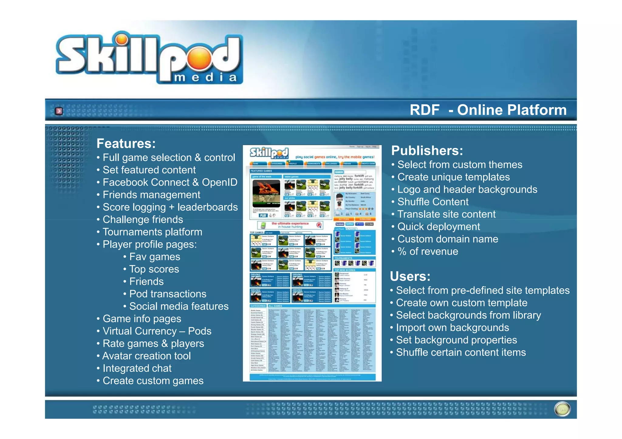 RDF - Online Platform

Features:
• Full game selection & control
                                  Publishers:
                                  • Select from custom themes
• Set featured content
                                  • Create unique templates
• Facebook Connect & OpenID
                                  • Logo and header backgrounds
• Friends management
                                  • Shuffle Content
• Score logging + leaderboards
                                  • Translate site content
• Challenge friends
                                  • Quick deployment
• Tournaments platform
                                  • Custom domain name
• Player profile pages:
                                  • % of revenue
       • Fav games
       • Top scores
       • Friends                  Users:
       • Pod transactions         • Select from pre-defined site templates
       • Social media features    • Create own custom template
• Game info pages                 • Select backgrounds from library
• Virtual Currency – Pods         • Import own backgrounds
• Rate games & players            • Set background properties
• Avatar creation tool            • Shuffle certain content items
• Integrated chat
• Create custom games
 