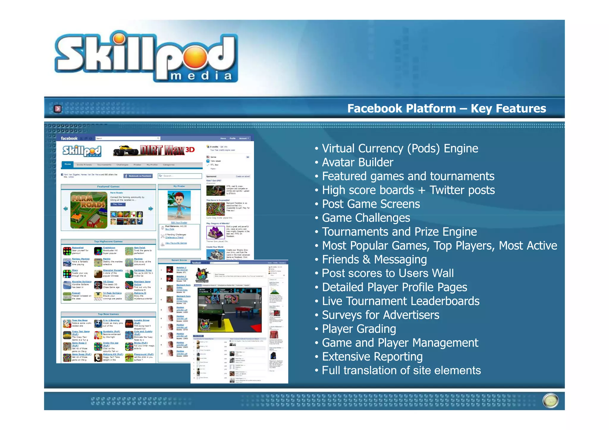 Facebook Platform – Key Features


• Virtual Currency (Pods) Engine
• Avatar Builder
• Featured games and tournaments
• High score boards + Twitter posts
• Post Game Screens
• Game Challenges
• Tournaments and Prize Engine
• Most Popular Games, Top Players, Most Active
• Friends & Messaging
• Post scores to Users Wall
• Detailed Player Profile Pages
• Live Tournament Leaderboards
• Surveys for Advertisers
• Player Grading
• Game and Player Management
• Extensive Reporting
• Full translation of site elements
 