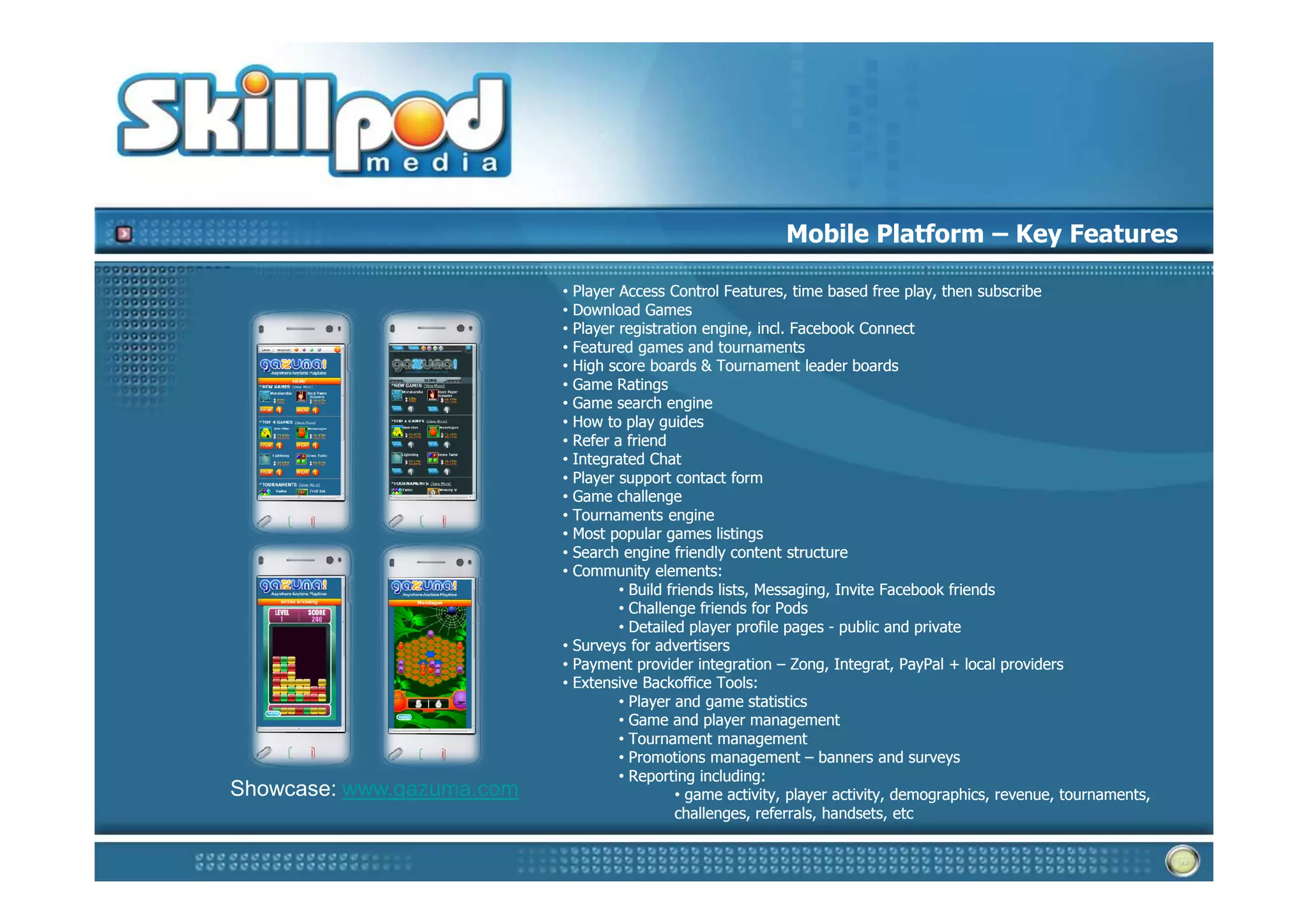 Mobile Platform – Key Features

                           • Player Access Control Features, time based free play, then subscribe
                           • Download Games
                           • Player registration engine, incl. Facebook Connect
                           • Featured games and tournaments
                           • High score boards & Tournament leader boards
                           • Game Ratings
                           • Game search engine
                           • How to play guides
                           • Refer a friend
                           • Integrated Chat
                           • Player support contact form
                           • Game challenge
                           • Tournaments engine
                           • Most popular games listings
                           • Search engine friendly content structure
                           • Community elements:
                                    • Build friends lists, Messaging, Invite Facebook friends
                                    • Challenge friends for Pods
                                    • Detailed player profile pages - public and private
                           • Surveys for advertisers
                           • Payment provider integration – Zong, Integrat, PayPal + local providers
                           • Extensive Backoffice Tools:
                                    • Player and game statistics
                                    • Game and player management
                                    • Tournament management
                                    • Promotions management – banners and surveys
                                    • Reporting including:
Showcase: www.gazuma.com                     • game activity, player activity, demographics, revenue, tournaments,
                                             challenges, referrals, handsets, etc
 