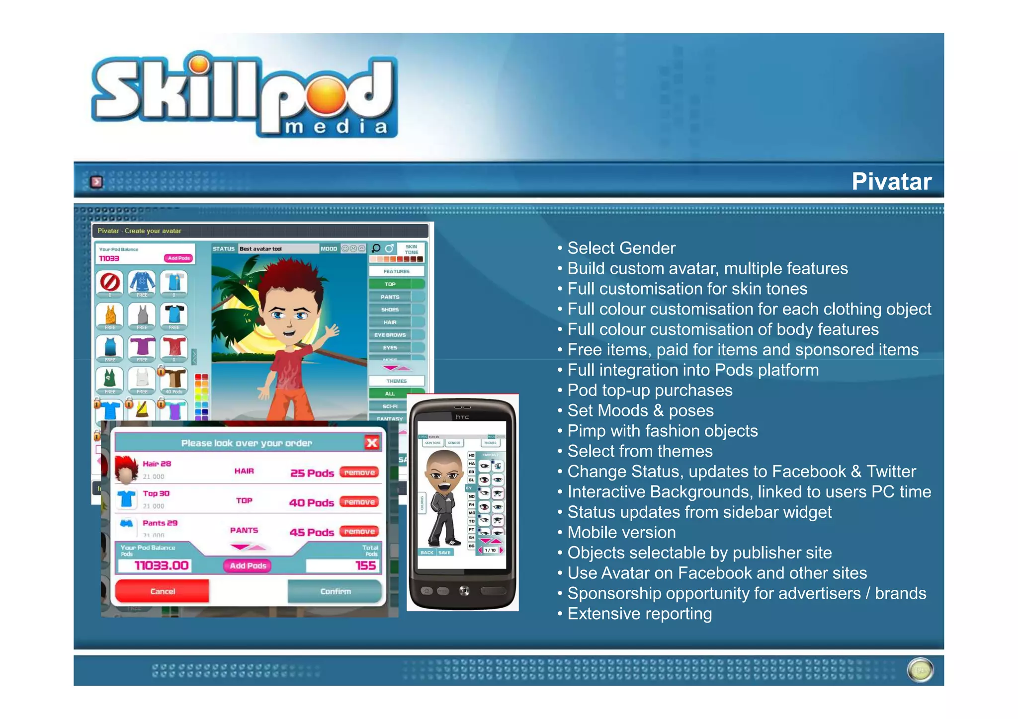 Pivatar

• Select Gender
• Build custom avatar, multiple features
• Full customisation for skin tones
• Full colour customisation for each clothing object
• Full colour customisation of body features
• Free items, paid for items and sponsored items
• Full integration into Pods platform
• Pod top-up purchases
• Set Moods & poses
• Pimp with fashion objects
• Select from themes
• Change Status, updates to Facebook & Twitter
• Interactive Backgrounds, linked to users PC time
• Status updates from sidebar widget
• Mobile version
• Objects selectable by publisher site
• Use Avatar on Facebook and other sites
• Sponsorship opportunity for advertisers / brands
• Extensive reporting
 