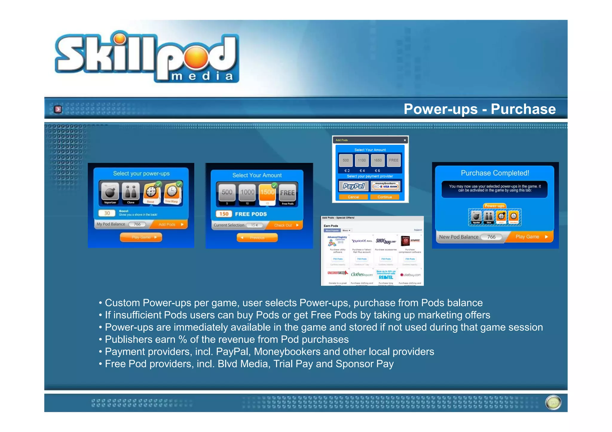 Power-ups - Purchase




• Custom Power-ups per game, user selects Power-ups, purchase from Pods balance
• If insufficient Pods users can buy Pods or get Free Pods by taking up marketing offers
• Power-ups are immediately available in the game and stored if not used during that game session
• Publishers earn % of the revenue from Pod purchases
• Payment providers, incl. PayPal, Moneybookers and other local providers
• Free Pod providers, incl. Blvd Media, Trial Pay and Sponsor Pay
 