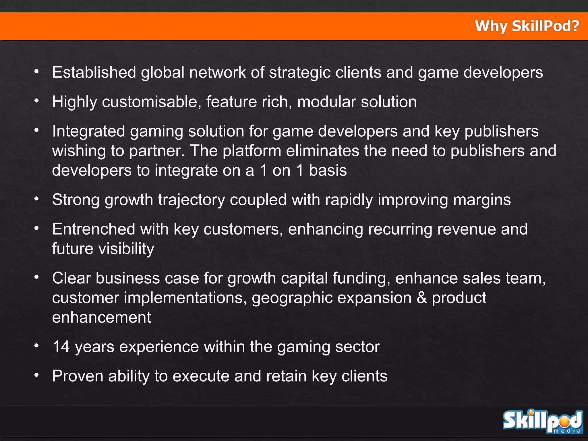 • Established global network of strategic clients and game developers
• Highly customisable, feature rich, modular solution
• Integrated gaming solution for game developers and key publishers
wishing to partner. The platform eliminates the need to publishers and
developers to integrate on a 1 on 1 basis
• Strong growth trajectory coupled with rapidly improving margins
• Entrenched with key customers, enhancing recurring revenue and
future visibility
• Clear business case for growth capital funding, enhance sales team,
customer implementations, geographic expansion & product
enhancement
• 14 years experience within the gaming sector
• Proven ability to execute and retain key clients

 