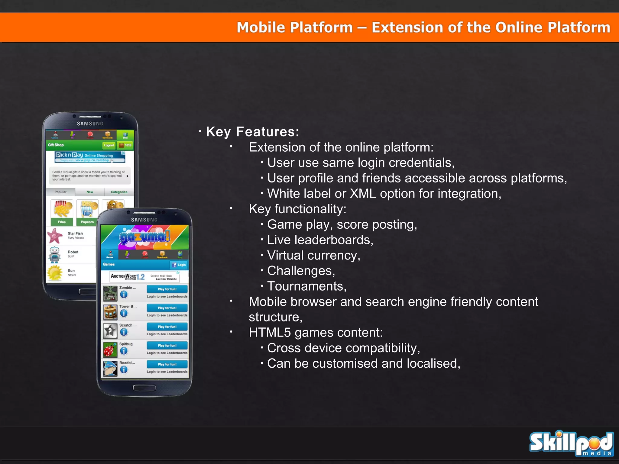 •

Key Features:
•
Extension of the online platform:
• User use same login credentials,
• User profile and friends accessible across platforms,
• White label or XML option for integration,
•
Key functionality:
• Game play, score posting,
• Live leaderboards,
• Virtual currency,
• Challenges,
• Tournaments,
•
Mobile browser and search engine friendly content
structure,
•
HTML5 games content:
• Cross device compatibility,
• Can be customised and localised,

 