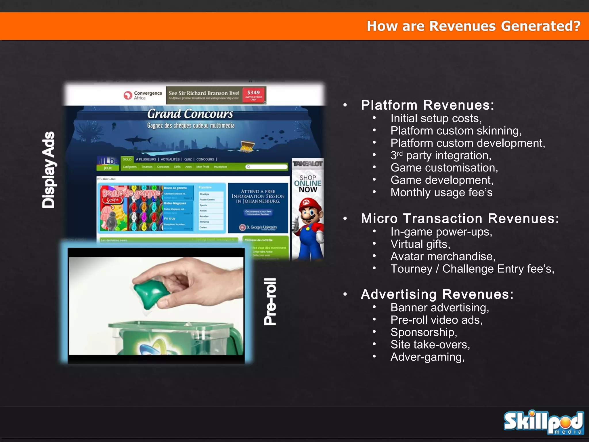 •

Platform Revenues:

•

Micro Transaction Revenues:

•

Advertising Revenues:

•
•
•
•
•
•
•
•
•
•
•
•
•
•
•
•

Initial setup costs,
Platform custom skinning,
Platform custom development,
3rd party integration,
Game customisation,
Game development,
Monthly usage fee’s
In-game power-ups,
Virtual gifts,
Avatar merchandise,
Tourney / Challenge Entry fee’s,
Banner advertising,
Pre-roll video ads,
Sponsorship,
Site take-overs,
Adver-gaming,

 