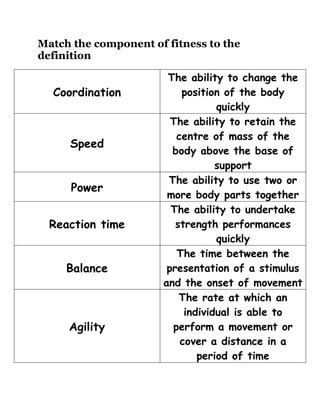 Match the component of fitness to the
definition

                       The ability to change the
  Coordination            position of the body
                                  quickly
                        The ability to retain the
                         centre of mass of the
     Speed
                        body above the base of
                                  support
                       The ability to use two or
      Power
                       more body parts together
                        The ability to undertake
  Reaction time          strength performances
                                  quickly
                         The time between the
     Balance           presentation of a stimulus
                      and the onset of movement
                          The rate at which an
                           individual is able to
     Agility            perform a movement or
                          cover a distance in a
                              period of time
 