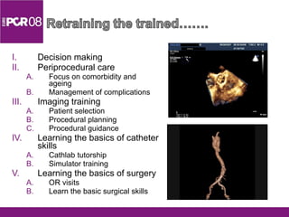 Decision making Periprocedural care Focus on comorbidity and ageing Management of complications Imaging training Patient selection Procedural planning Procedural guidance Learning the basics of catheter skills Cathlab tutorship Simulator training Learning the basics of surgery OR visits Learn the basic surgical skills 