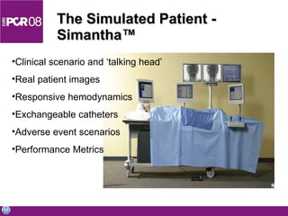The Simulated Patient - Simantha ™ Clinical scenario and ‘talking head’ Real patient images Responsive hemodynamics Exchangeable catheters Adverse event scenarios Performance Metrics 