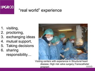 “ real world” experience visiting,  proctoring,  exchanging ideas mutual support, Taking decisions  sharing responsibility… Visiting centers with experience in Structural heart disease, High risk valve surgery,Transcatheter program 