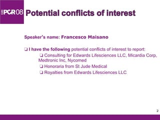 Speaker ’ s name:  Francesco Maisano    I have the following  potential conflicts of interest to report:      Consulting for Edwards Lifesciences LLC, Micardia Corp, Medtronic Inc, Nycomed      Honoraria from St Jude Medical      Royalties from Edwards Lifesciences LLC 