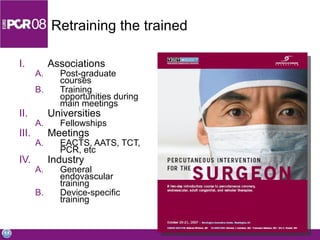 Retraining the trained Associations Post-graduate courses Training opportunities during main meetings Universities Fellowships Meetings EACTS, AATS, TCT, PCR, etc Industry  General endovascular training Device-specific training 
