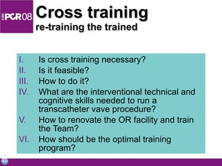 Cross training re-training the trained Is cross training necessary? Is it feasible? How to do it? What are the interventional technical and cognitive skills needed to run a transcatheter vave procedure? How to renovate the OR facility and train the Team? How should be the optimal training program? 