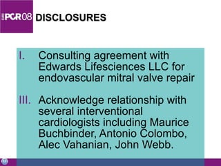 DISCLOSURES Consulting agreement with Edwards Lifesciences LLC for endovascular mitral valve repair Acknowledge relationship with several interventional cardiologists including Maurice Buchbinder, Antonio Colombo, Alec Vahanian, John Webb. 