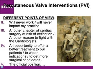 Percutaneous Valve Interventions (PVI)  DIFFERENT POINTS OF VIEW Will never work / will never impact my practice Another chapter of cardiac surgery at risk of extinction / Another reason to fight with the Cardiologists An opportunity to offer a better treatment to our patients / to widen indications / to get more surgical candidates The official position…. 