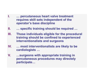 …  percutaneous heart valve treatment requires skill sets independent of the operator’s base discipline …  specific training should be required … Those individuals eligible for the procedural training should be confined to experienced interventionalists and surgeons …  most interventionalists are likely to be cardiologists … … surgeons with appropriate training in percutaneous procedures may directely participate… 