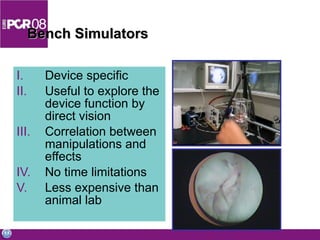 Bench Simulators Device specific Useful to explore the device function by direct vision Correlation between manipulations and effects No time limitations Less expensive than animal lab 