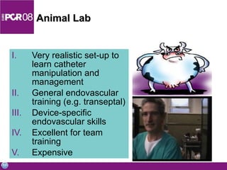 Animal Lab Very realistic set-up to learn catheter manipulation and management General endovascular training (e.g. transeptal) Device-specific endovascular skills Excellent for team training Expensive 