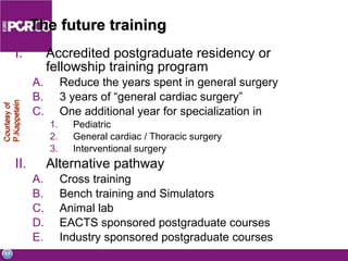 The future training Accredited postgraduate residency or fellowship training program Reduce the years spent in general surgery  3 years of “general cardiac surgery” One additional year for specialization in Pediatric General cardiac / Thoracic surgery Interventional surgery Alternative pathway Cross training Bench training and Simulators Animal lab EACTS sponsored postgraduate courses Industry sponsored postgraduate courses Courtesy of P.Kappetein 