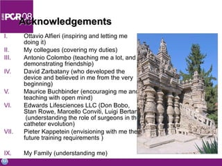Acknowledgements Ottavio Alfieri (inspiring and letting me doing it) My collegues (covering my duties) Antonio Colombo (teaching me a lot, and demonstrating friendship) David Zarbatany (who developed the device and believed in me from the very beginning) Maurice Buchbinder (encouraging me and teaching with open mind) Edwards Lifesciences LLC (Don Bobo, Stan Rowe, Marcello Conviti, Luigi Bertana)  (understanding the role of surgeons in the catheter evolution) Pieter Kappetein (envisioning with me the future training requirements ) My Family (understanding me) 