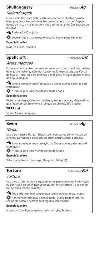 Skullduggery                                       Básica /   Ag
Malandragem
Usar a mão leve para bater carteiras, esconder objetos na mão,
fazer pequenos truques de mão com moedas ou cartas. Depen-
dendo do uso, a malandragem pode ser oposta por Observação ou
Intuição.
    Furta até 1d6 objetos.
    Você entrega totalmente o furto ou o alvo pega sua mão.
Especializações
Jóias, carteiras, moedas



Spellcraft                                        Avançada / Int

Artes mágicas
Cobre conhecimento comum e entendimento dos princípios básicos
da magia e história, além dos conceitos fundamentais dos Ventos
da Magia. Inclui ler pergaminhos e grimoires. Inclui o entendimento
da língua magika.

    Ignora qualquer manifestação do Chaos que as palavras pud-
erem gerar.
    A leitura gera uma manifestação do Chaos
Especializações
História da Magia, Colégios da Magia, Armas mágicas, Magika (Lin-
gua Praestantia), Daemonica (Língua do Chaos), Elfo Arcano
WFRP 2nd
Speak Arcane Language



Swim                                                Básica / Ag

Nadar
Use para nadar e flutuar. Testes são necessários somente sob cor-
renteza, carregando peso ou sob outra circunstância perigosa.

    Ignora qualquer manifestação do Chaos que as palavras pud-
erem gerar.
    A leitura gera uma manifestação do Chaos
Especializações
Velocidade, Nado com carga, Mergulho, Fôlego (T)



Torture                                           Avançada / Fel

Tortura
Use para utilizar meios e equipamentos para conseguir informação
ou confissão de um indivíduo relutante. Inclui tortura física e men-
tal. A vítima resiste com WP.

    Toda informação é conseguida sem machucar muito o alvo.
    Nenhuma informação é conseguida. O alvo pode morrer ou
entrar em coma e acordar com alguma insanidade.
Especializações
Interrogatório, Equipamentos de inquisição, Sadismo
 