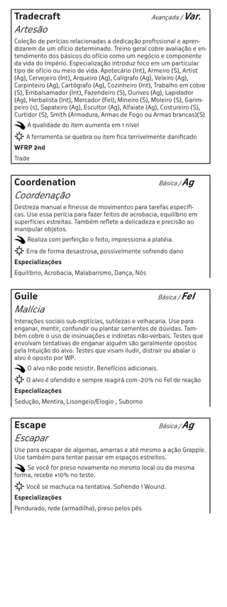 Tradecraft                                         Avançada / Var.

Artesão
Coleção de perícias relacionadas a dedicação profissional e apren-
dizarem de um ofício determinado. Treino geral cobre avaliação e en-
tendimento dos básicos do ofício como um negócio e componente
da vida do Império. Especialização introduz foco em um particular
tipo de ofício ou meio de vida. Apotecário (Int), Armeiro (S), Artist
(Ag), Cervejeiro (Int), Arqueiro (Ag), Calígrafo (Ag), Veleiro (Ag),
Carpinteiro (Ag), Cartógrafo (Ag), Cozinheiro (Int), Trabalho em cobre
(S), Embalsamador (Int), Fazendeiro (S), Ourives (Ag), Lapidador
(Ag), Herbalista (Int), Mercador (Fel), Mineiro (S), Moleiro (S), Garim-
peiro (s), Sapateiro (Ag), Escultor (Ag), Alfaiate (Ag), Costureiro (S),
Curtidor (S), Smith (Armadura, Armas de Fogo ou Armas brancas)(S)
    A qualidade do item aumenta em 1 nível
    A ferramenta se quebra ou item fica terrivelmente danificado
WFRP 2nd
Trade



Coordenation                                           Básica / Ag

Coordenação
Destreza manual e finesse de movimentos para tarefas específi-
cas. Use essa perícia para fazer feitos de acrobacia, equilíbrio em
superfícies estreitas. Também reflete a delicadeza e precisão ao
manipular objetos.
    Realiza com perfeição o feito, impressiona a platéia.
    Erra de forma desastrosa, possivelmente sofrendo dano
Especializações
Equilíbrio, Acrobacia, Malabarismo, Dança, Nós



Guile                                                Básica / Fel

Malícia
Interações sociais sub-reptícias, sutilezas e velhacaria. Use para
enganar, mentir, confundir ou plantar sementes de dúvidas. Tam-
bém cobre o uso de insinuações e indiretas não-verbais. Testes que
envolvam tentativas de enganar alguém são geralmente opostos
pela Intuição do alvo. Testes que visam iludir, distrair ou abalar o
alvo é oposto por WP.
    O alvo não pode resistir. Benefícios adicionais.
    O alvo é ofendido e sempre reagirá com -20% no Fel de reação
Especializações
Sedução, Mentira, Lisongeio/Elogio , Suborno



Escape                                                 Básica / Ag

Escapar
Use para escapar de algemas, amarras e até mesmo a ação Grapple.
Use também para tentar passar em espaços estreitos.
    Se você for preso novamente no mesmo local ou da mesma
forma, recebe +10% no teste.
    Você se machuca na tentativa. Sofrendo 1 Wound.
Especializações
Pendurado, rede (armadilha), preso pelos pés
 