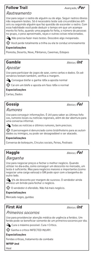 Follow Trail                                      Avançada / Per

Rastreamento
Use para seguir o rastro de alguém ou de algo. Seguir rastros óbvios
não requerem testes. Só é necessário teste sob circunstâncias difí-
ceis ou seguindo alguém que faz questão de esconder o rastro. Com
essa habilidade você pode deduzir o tempo em que um acampa-
mento foi feito, quando uma pegada foi feita, o número de pessoas
no grupo, o peso aproximado, raças e outras coisas relacionadas.
       Não precisa fazer mais testes. Descobre algo inesperado.
    Você perde totalmente a trilha ou ela te conduz erroneamente
Especializações
Floresta, Deserto, Neve, Pântanos, Cavernas, Estepes



Gamble                                              Básica / Int

Apostar
Use para participar de jogos de azar, como cartas e dados. Os ad-
versários testam também, verifica a margem.
       Consegue blefar e ganha 1d6x a aposta normal
    Cai em um blefe e aposta em faso 1d6x o normal
Especializações
Cartas, Dados



Gossip                                              Básica / Fel

Rumores
Use para conseguir informações. É útil para saber as últimas fofo-
cas, rumores locais ou notícias regionais, além de dar abertura para
uma conversa informal.
       Todas as notícias e últimos rumores, bem precisos.
   O personagem é denunciado como bisbilhoteiro para as autori-
dades ou inimigos, ou pode ser desagradável e ser atacado.
Especializações
Conversa de botequim, Círculos sociais, Feiras, Festivais



Haggle                                              Básica / Fel

Barganha
Use para negociar preços e fechar o melhor negócio. Quando
utilizar no dia-a-dia, como conseguir um desconto no mercado, um
teste é suficiente. Mas para negócios maiores e importantes (como
negociar uma carga valiosa) o GM pode opor com a barganha do
outro lado.
     5% de desconto por margem de sucesso. O vendedor ainda
oferece um brinde para fechar o negócio.
    O vendedor é ofendido. Não há mais negócio.
Especializações
Mercado negro, guildas



First Aid                                           Básica / Int

Primeiros socorros
Use para providenciar atenção médica de urgência a feridos. Um
ferido pode se beneficiar somente de um primeiros-socorros por dia.
       Cura o máximo possível. Cura 1 Crítico.
    Ganha o crítico INFECTED INJURY.
Especializações
Feridas críticas, tratamento de combate
WFRP 2nd
Heal
 