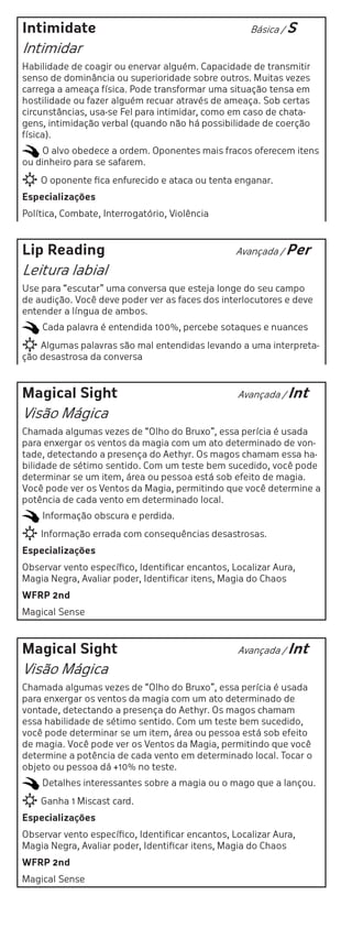 Intimidate                                           Básica / S

Intimidar
Habilidade de coagir ou enervar alguém. Capacidade de transmitir
senso de dominância ou superioridade sobre outros. Muitas vezes
carrega a ameaça física. Pode transformar uma situação tensa em
hostilidade ou fazer alguém recuar através de ameaça. Sob certas
circunstâncias, usa-se Fel para intimidar, como em caso de chata-
gens, intimidação verbal (quando não há possibilidade de coerção
física).
     O alvo obedece a ordem. Oponentes mais fracos oferecem itens
ou dinheiro para se safarem.
    O oponente fica enfurecido e ataca ou tenta enganar.
Especializações
Política, Combate, Interrogatório, Violência



Lip Reading                                       Avançada / Per

Leitura labial
Use para “escutar” uma conversa que esteja longe do seu campo
de audição. Você deve poder ver as faces dos interlocutores e deve
entender a língua de ambos.
    Cada palavra é entendida 100%, percebe sotaques e nuances
    Algumas palavras são mal entendidas levando a uma interpreta-
ção desastrosa da conversa



Magical Sight                                     Avançada / Int

Visão Mágica
Chamada algumas vezes de “Olho do Bruxo”, essa perícia é usada
para enxergar os ventos da magia com um ato determinado de von-
tade, detectando a presença do Aethyr. Os magos chamam essa ha-
bilidade de sétimo sentido. Com um teste bem sucedido, você pode
determinar se um item, área ou pessoa está sob efeito de magia.
Você pode ver os Ventos da Magia, permitindo que você determine a
potência de cada vento em determinado local.
    Informação obscura e perdida.
    Informação errada com consequências desastrosas.
Especializações
Observar vento específico, Identificar encantos, Localizar Aura,
Magia Negra, Avaliar poder, Identificar itens, Magia do Chaos
WFRP 2nd
Magical Sense



Magical Sight                                     Avançada / Int

Visão Mágica
Chamada algumas vezes de “Olho do Bruxo”, essa perícia é usada
para enxergar os ventos da magia com um ato determinado de
vontade, detectando a presença do Aethyr. Os magos chamam
essa habilidade de sétimo sentido. Com um teste bem sucedido,
você pode determinar se um item, área ou pessoa está sob efeito
de magia. Você pode ver os Ventos da Magia, permitindo que você
determine a potência de cada vento em determinado local. Tocar o
objeto ou pessoa dá +10% no teste.
    Detalhes interessantes sobre a magia ou o mago que a lançou.
    Ganha 1 Miscast card.
Especializações
Observar vento específico, Identificar encantos, Localizar Aura,
Magia Negra, Avaliar poder, Identificar itens, Magia do Chaos
WFRP 2nd
Magical Sense
 
