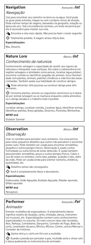 Navigation                                         Avançada / Int

Navegação
Use para encontrar seu caminho na terra ou na água. Você pode
se guiar pelas estrelas, mapas ou com o próprio senso de direção.
Pode estimar tempo de viagens, baseados na geografia, estação ou
época do ano. Sob circunstâncias normais, um teste de perícia por
dia é necessário para manter sua rota.
    Encontra a rota mais rápida. Não precisa fazer o teste seguinte
    Totalmente perdido. A viagem atrasa 1d5+5 dias.
Especializações
Mar, Deserto



Nature Lore                                         Básica / Int

Conhecimento da natureza
Conhecimento selvagem e capacidade de resistir aos rigores da
natureza e interpretar suas sutilezas. Ela cobre a sobrevivência em
regiões selvagens e atividades como pescar, localizar água potável,
encontrar cnmida ou identificar pegadas de animais. Inclui familiari-
dade com plantas, animais, padrões climáticos e vida fora das áreas
civilizadas. Também avalia sua habilidade de construir abrigos.
   Pode alimentar 1d10 pessoas ou construir abrigo para 1d10
semanas..
    Consome plantas, amoras ou cogumelos venenosos ou é ataca-
do por animal selvagem ou se machuca enquanto coleta alimentos
ou o abrigo desaba e o trabalho todo é perdido
Especializações
Localizar abrigo, Localizar comida, Localizar água, Identificar animal,
Identificar plantas, Áreas geladas, Desertos, Florestas, Montanhas
WFRP 2nd
Outdoor Survival



Observation                                         Básica / Int

Observação
Usar os sentidos para perceber seus arredores. Use essa perícia
para notar pequenos detalhes que outros não percebem e encontrar
pistas sutis. Pode também ser usada para encontrar armadilhas,
alçapões e outros perigos físicos. Observação é usado contra
Furtividade ou outra forma de evitar detecção. É usada também
para perceber armadilhas, poços e outros perigos físicos. Cobre o
uso de todos os sentidos, como tato, paladar, audição e tato, além
da visão. Pode ser usada ainda para estimar números, distância,
quantidade, etc.
    Detalhes extras são conseguidos
    Você é completamente óbvio e descoberto.
Especializações
Emboscada, Visão Aguçada, Audição Aguçada, Paladar apurado,
Olfato apurado
WFRP 2nd
Perception



Performer                                          Avançada / Fel

Animador
Entreter multidões de espectadores. O entendimento básico
significa noções de atuação, canto, imitação, dança, instrumen-
tos musicais, etc. Especializações contam como conhecimentos
especializados no assunto. Os mais comuns tipos são: Acrobata,
Ator, Palhaço, Comediante, Dançarino, Comedor de Fogo, Bobo da
corte, Levantador de peso, Mímico, Músico, Cantor, Leitura Manual e
Contador de histórias.
    Ganha 1d10 p e +20% em Fel com a multidão
    Guarda o prende por pertubar a paz, multidão acha o show ruim
e ataca quebrando os instrumentos do animador.
 