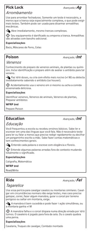 Pick Lock                                          Avançada / Ag

Arrombamento
Use para arrombar fechaduras. Somente um teste é necessário, a
menos que a tranca seja especialmente complexa, o que pode exigir
mais testes. Também pode ser usada para disarmar armadilhas
mecânicas.
    Abre imediatamente, mesmo trancas complexas.
    Seu equipamento é danificado ou emperra a tranca. Armadilhas
são ativadas com barulho adicional.
Especializações
Baús, Máscaras de Ferro, Celas



Poison                                             Avançada / Int

Venenos
Conhecimento de preparo de venenos animais, de plantas ou quími-
cos. Inclui identificação e preparo além de avaliar o antídoto para tal
veneno.
    Faz 1d10 doses, ou cria com efeito mais nocivo (+1 W) ou detecta
imediatamente sabendo o antídoto (se houver).
    Acidentalmente usa o veneno em si mesmo ou acha a comida
envenenada deliciosa.
Especializações
Identificar venenos, Venenos de animais, Venenos de plantas,
Preparar antídotos
WFRP 2nd
Prepare Poison



Education                                          Avançada / Int

Educação
Você frequentou a escola ou recebeu ensinos básicos. Sabe ler e
escrever em uma das línguas que você fala. Não é necessário teste
para ler ou falar a menos que precise redigir rapidamente ou decifrar
um pergaminho escrito a mão. Sabe fazer contas matemáticas e
tem conhecimentos gerais.
    Entende cada palavra e escreve com elegância e floreio.
    Entende algumas palavras erradas fora de contexto mudando
totalmente o significado.
Especializações
Caligrafia, Matemática
WFRP 2nd
Read/Write



Ride                                               Avançada /   Fel
Tagarelice
Use essa perícia para cavalgar cavalos ou montarias similares. Caval-
gar em circunstâncias normais não exige testes, mas caso precise
galopar, correr, fazer algum manobra, guiar o corcel por terreno
perigoso ou saltar em montaria, exige.
    A manobra é bem sucedida e pode fazer 1 ação simultânea, ou
a montaria ganha +1 M
    A manobra falha e o corcel dispara numa direção errada por 1d10
turnos. O cavaleiro é jogado para fora da sela. Ou o cavalo quebra
uma perna.
Especializações
Cavalaria, Truques de cavalgar, Combate montado
 