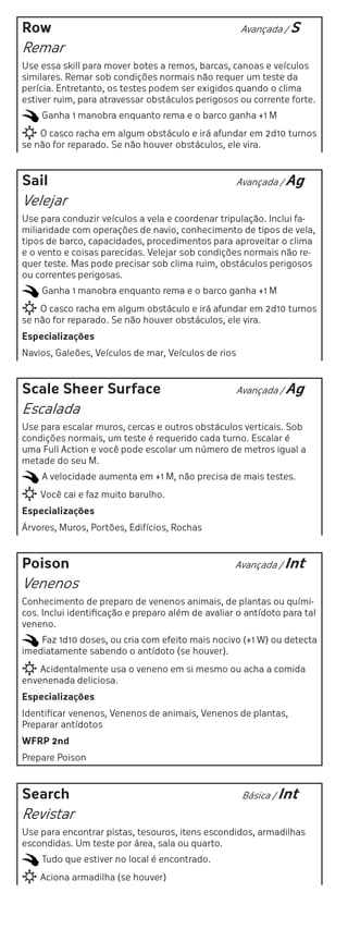 Row                                                  Avançada / S

Remar
Use essa skill para mover botes a remos, barcas, canoas e veículos
similares. Remar sob condições normais não requer um teste da
perícia. Entretanto, os testes podem ser exigidos quando o clima
estiver ruim, para atravessar obstáculos perigosos ou corrente forte.
    Ganha 1 manobra enquanto rema e o barco ganha +1 M
    O casco racha em algum obstáculo e irá afundar em 2d10 turnos
se não for reparado. Se não houver obstáculos, ele vira.



Sail                                                 Avançada / Ag

Velejar
Use para conduzir veículos a vela e coordenar tripulação. Inclui fa-
miliaridade com operações de navio, conhecimento de tipos de vela,
tipos de barco, capacidades, procedimentos para aproveitar o clima
e o vento e coisas parecidas. Velejar sob condições normais não re-
quer teste. Mas pode precisar sob clima ruim, obstáculos perigosos
ou correntes perigosas.
    Ganha 1 manobra enquanto rema e o barco ganha +1 M
    O casco racha em algum obstáculo e irá afundar em 2d10 turnos
se não for reparado. Se não houver obstáculos, ele vira.
Especializações
Navios, Galeões, Veículos de mar, Veículos de rios



Scale Sheer Surface                                  Avançada / Ag

Escalada
Use para escalar muros, cercas e outros obstáculos verticais. Sob
condições normais, um teste é requerido cada turno. Escalar é
uma Full Action e você pode escolar um número de metros igual a
metade do seu M.
    A velocidade aumenta em +1 M, não precisa de mais testes.
    Você cai e faz muito barulho.
Especializações
Árvores, Muros, Portões, Edifícios, Rochas



Poison                                             Avançada / Int

Venenos
Conhecimento de preparo de venenos animais, de plantas ou quími-
cos. Inclui identificação e preparo além de avaliar o antídoto para tal
veneno.
    Faz 1d10 doses, ou cria com efeito mais nocivo (+1 W) ou detecta
imediatamente sabendo o antídoto (se houver).
    Acidentalmente usa o veneno em si mesmo ou acha a comida
envenenada deliciosa.
Especializações
Identificar venenos, Venenos de animais, Venenos de plantas,
Preparar antídotos
WFRP 2nd
Prepare Poison



Search                                                Básica / Int

Revistar
Use para encontrar pistas, tesouros, itens escondidos, armadilhas
escondidas. Um teste por área, sala ou quarto.
    Tudo que estiver no local é encontrado.
    Aciona armadilha (se houver)
 