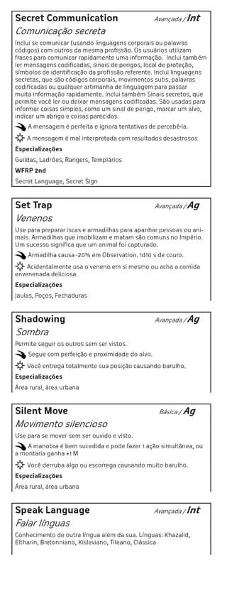 Secret Communication                             Avançada / Int

Comunicação secreta
Inclui se comunicar (usando linguagens corporais ou palavras
códigos) com outros da mesma profissão. Os usuários utilizam
frases para comunicar rapidamente uma informação. Inclui também
ler mensagens codificadas, sinais de perigos, local de proteção,
símbolos de identificação da profissão referente. Inclui linguagens
secretas, que são códigos corporais, movimentos sutis, palavras
codificadas ou qualquer artimanha de linguagem para passar
muita informação rapidamente. Inclui também Sinais secretos, que
permite você ler ou deixar mensagens codificadas. São usadas para
informar coisas simples, como um sinal de perigo, marcar um alvo,
indicar um abrigo e coisas parecidas.
    A mensagem é perfeita e ignora tentativas de percebê-la.
    A mensagem é mal interpretada com resultados desastrosos
Especializações
Guildas, Ladrões, Rangers, Templários
WFRP 2nd
Secret Language, Secret Sign



Set Trap                                         Avançada / Ag

Venenos
Use para preparar iscas e armadilhas para apanhar pessoas ou ani-
mais. Armadilhas que imobilizam e matam são comuns no Império.
Um sucesso significa que um animal foi capturado.
    Armadilha causa -20% em Observation. 1d10 s de couro.
    Acidentalmente usa o veneno em si mesmo ou acha a comida
envenenada deliciosa.
Especializações
Jaulas, Poços, Fechaduras



Shadowing                                        Avançada / Ag

Sombra
Permite seguir os outros sem ser vistos.
    Segue com perfeição e proximidade do alvo.
    Você entrega totalmente sua posição causando barulho.
Especializações
Área rural, área urbana



Silent Move                                       Básica /   Ag
Movimento silencioso
Use para se mover sem ser ouvido e visto.
    A manobra é bem sucedida e pode fazer 1 ação simultânea, ou
a montaria ganha +1 M
    Você derruba algo ou escorrega causando muito barulho.
Especializações
Área rural, área urbana



Speak Language                                   Avançada / Int

Falar línguas
Conhecimento de outra língua além da sua. Línguas: Khazalid,
Eltharin, Bretonniano, Kisleviano, Tileano, Clássica
 