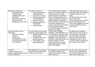 Research and Planning            The tasks I have done:          The 9 camera shots research          I will expand the scope of my
  - What tasks did you                 The 9 camera shots of     gave me an advance idea of the       research to help me understand
     complete when                     ‘CABIN FEVER 2’           camera shots in our media            comprehensively of music
     preparing to film your            Conventions of horror     product. By the conventions of       video.
     sequence?                         The title sequence of     horror, the title sequence, the      For the planning part I would
  - How did your planning              ‘THE DESCENT 2’           audience research and also the       like to have more
     help the smooth                   Audience research         opening sequence research, I         communication with my partner,
     progression of your film?         Opening sequence of       have a previous concept of what      discover and planning our
                                       ‘THE WARD’                we need to prepare for our           music video together so that we
                                       The story board           product. The story board helped      could be prepared to do our
                                                                 us to create the previous            music video.
                                                                 camera shots that we would like
                                                                 to use in our video.
Using conventions of real        The conventions of real media   Those 3 texts (‘CABIN                By watching and analyse a
media texts                      sequence I have analysed are:   FEVER2’, ‘THE DESCENT’ and           larger group of music video of
   - Which texts did you               ‘CABIN FEVER2’ for the    ‘THE WARD’) I have done gave         the music genre we chose, to
      analyse?                         camera shots              me some useful inspiration. For      find some good inspiration,
   - Did you take                      ‘THE DESCENT 2’ for       example in our media product         ideas and also some media
      anyinspiration from the          the title sequence        the light is really low and we use   language we need to use for
      conventions found from           ‘THE WARD’ for the        the dark shadow. For the             our music video, to design and
      your research?                   opening sequence.         location we chose a remote           planning our media prodct.
                                                                 street which the idea comes
                                                                 from ‘THE WARD’.


Creativity                       We followed the convention of   By followed the conventions that     For the music video we goner
- were our ideas for your        horror which we haven’t been    we created a typical horror          add as much novelty idea as
portfolio imaginative and unique creative as we could be.        which is not novelty enough to       we can which allow our music
or did you adhere to                                             attract audience.                    video more creative and
 
