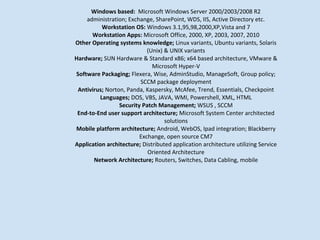 Windows based: Microsoft Windows Server 2000/2003/2008 R2
    administration; Exchange, SharePoint, WDS, IIS, Active Directory etc.
          Workstation OS: Windows 3.1,95,98,2000,XP,Vista and 7
      Workstation Apps: Microsoft Office, 2000, XP, 2003, 2007, 2010
Other Operating systems knowledge; Linux variants, Ubuntu variants, Solaris
                            (Unix) & UNIX variants
Hardware; SUN Hardware & Standard x86; x64 based architecture, VMware &
                              Microsoft Hyper-V
Software Packaging; Flexera, Wise, AdminStudio, ManageSoft, Group policy;
                         SCCM package deployment
 Antivirus; Norton, Panda, Kaspersky, McAfee, Trend, Essentials, Checkpoint
         Languages; DOS, VBS, JAVA, WMI, Powershell, XML, HTML
                 Security Patch Management; WSUS , SCCM
 End-to-End user support architecture; Microsoft System Center architected
                                   solutions
Mobile platform architecture; Android, WebOS, Ipad integration; Blackberry
                         Exchange, open source CM7
Application architecture; Distributed application architecture utilizing Service
                            Oriented Architecture
       Network Architecture; Routers, Switches, Data Cabling, mobile
 