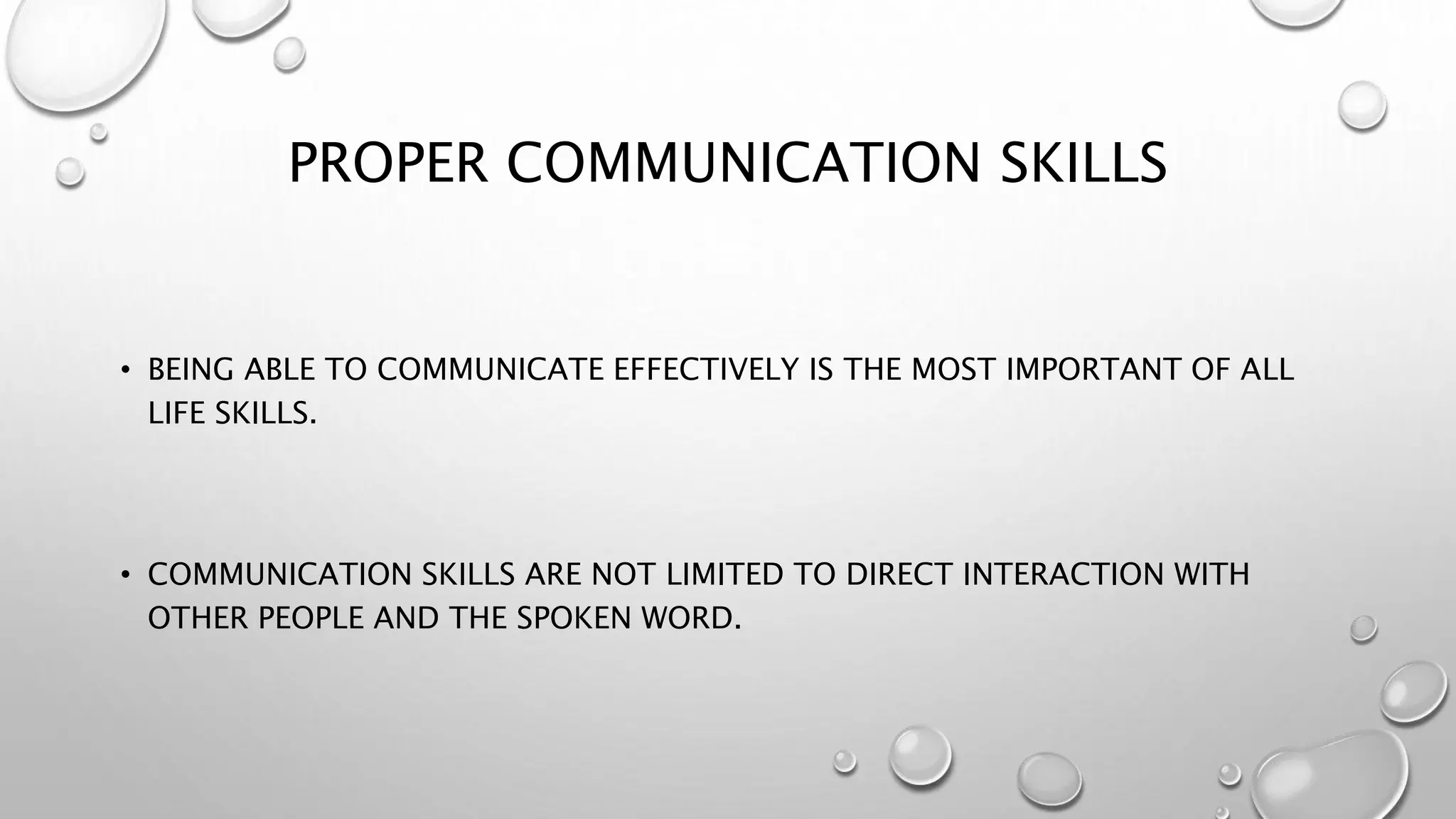 PROPER COMMUNICATION SKILLS 
• BEING ABLE TO COMMUNICATE EFFECTIVELY IS THE MOST IMPORTANT OF ALL 
LIFE SKILLS. 
• COMMUNICATION SKILLS ARE NOT LIMITED TO DIRECT INTERACTION WITH 
OTHER PEOPLE AND THE SPOKEN WORD. 
 