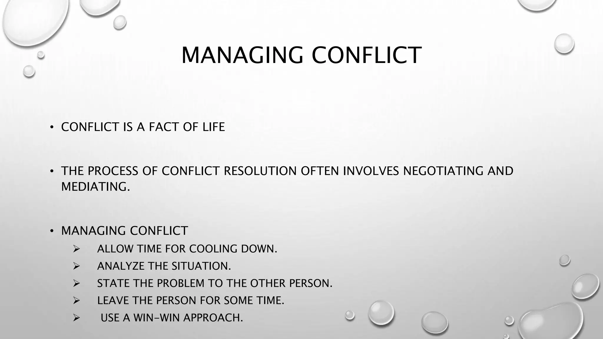 MANAGING CONFLICT 
• CONFLICT IS A FACT OF LIFE 
• THE PROCESS OF CONFLICT RESOLUTION OFTEN INVOLVES NEGOTIATING AND 
MEDIATING. 
• MANAGING CONFLICT 
 ALLOW TIME FOR COOLING DOWN. 
 ANALYZE THE SITUATION. 
 STATE THE PROBLEM TO THE OTHER PERSON. 
 LEAVE THE PERSON FOR SOME TIME. 
 USE A WIN-WIN APPROACH. 
 