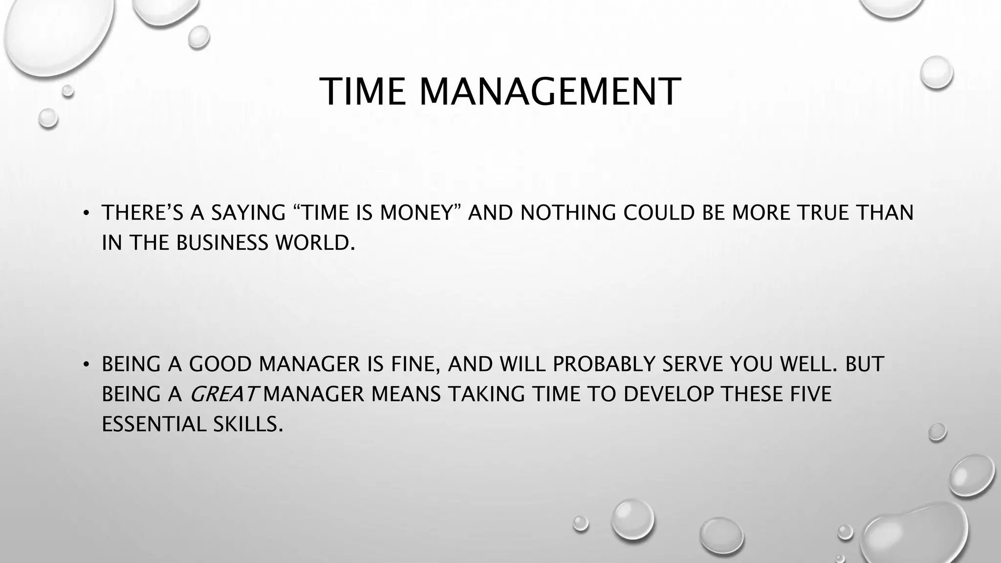 TIME MANAGEMENT 
• THERE’S A SAYING “TIME IS MONEY” AND NOTHING COULD BE MORE TRUE THAN 
IN THE BUSINESS WORLD. 
• BEING A GOOD MANAGER IS FINE, AND WILL PROBABLY SERVE YOU WELL. BUT 
BEING A GREAT MANAGER MEANS TAKING TIME TO DEVELOP THESE FIVE 
ESSENTIAL SKILLS. 
 