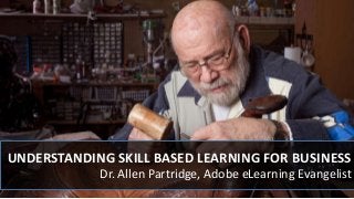 UNDERSTANDING SKILL BASED LEARNING FOR BUSINESS
Dr. Allen Partridge, Adobe eLearning Evangelist
 