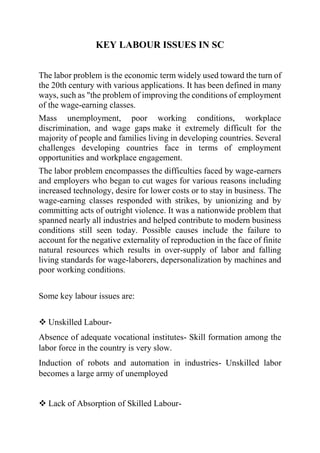 KEY LABOUR ISSUES IN SC
The labor problem is the economic term widely used toward the turn of
the 20th century with various applications. It has been defined in many
ways, such as "the problem of improving the conditions of employment
of the wage-earning classes.
Mass unemployment, poor working conditions, workplace
discrimination, and wage gaps make it extremely difficult for the
majority of people and families living in developing countries. Several
challenges developing countries face in terms of employment
opportunities and workplace engagement.
The labor problem encompasses the difficulties faced by wage-earners
and employers who began to cut wages for various reasons including
increased technology, desire for lower costs or to stay in business. The
wage-earning classes responded with strikes, by unionizing and by
committing acts of outright violence. It was a nationwide problem that
spanned nearly all industries and helped contribute to modern business
conditions still seen today. Possible causes include the failure to
account for the negative externality of reproduction in the face of finite
natural resources which results in over-supply of labor and falling
living standards for wage-laborers, depersonalization by machines and
poor working conditions.
Some key labour issues are:
 Unskilled Labour-
Absence of adequate vocational institutes- Skill formation among the
labor force in the country is very slow.
Induction of robots and automation in industries- Unskilled labor
becomes a large army of unemployed
 Lack of Absorption of Skilled Labour-
 