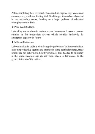 After completing their technical education like engineering, vocational
courses, etc., youth are finding it difficult to get themselves absorbed
in the secondary sector, leading to a huge problem of educated
unemployment in India.
 Poor Work Culture-
Unhealthy work culture in various productive sectors. Lesser economic
surplus in the production system which restricts indirectly its
absorption capacity in future
 Militant Unionism-
Labour market in India is also facing the problem of militant unionism.
In some productive sectors and that too in some particular states, trade
unions are not adhering to healthy practices. This has led to militancy
in the union structure and its activities, which is detrimental to the
greater interest of the nation.
 