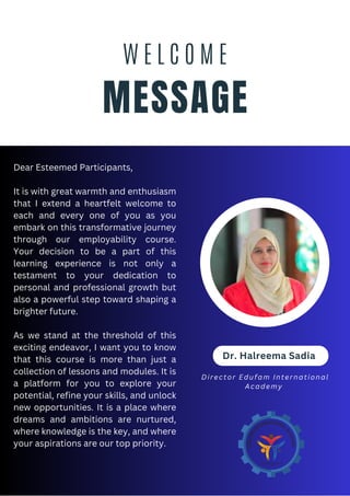 MESSAGE
W E L C O M E
Dr. Halreema Sadia
Dear Esteemed Participants,
It is with great warmth and enthusiasm
that I extend a heartfelt welcome to
each and every one of you as you
embark on this transformative journey
through our employability course.
Your decision to be a part of this
learning experience is not only a
testament to your dedication to
personal and professional growth but
also a powerful step toward shaping a
brighter future.
As we stand at the threshold of this
exciting endeavor, I want you to know
that this course is more than just a
collection of lessons and modules. It is
a platform for you to explore your
potential, refine your skills, and unlock
new opportunities. It is a place where
dreams and ambitions are nurtured,
where knowledge is the key, and where
your aspirations are our top priority.
Director Edufam International
Academy
 