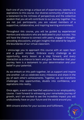 Each one of you brings a unique set of experiences, talents, and
aspirations to this course. Our diverse community of learners is
a testament to the richness of perspectives and the collective
wisdom that you all will contribute to our journey together. You
are not just participants; you are valued members of a
supportive, collaborative, and inspiring learning environment.
Throughout this course, you will be guided by experienced
mentors and educators who are dedicated to your success. You
will have the chance to connect with peers, engage in thought-
provoking discussions, and gain insights that extend far beyond
the boundaries of our virtual classroom.
I encourage you to approach this course with an open heart
and a growth mindset. Embrace every challenge as an
opportunity, every lesson as a step forward, and every
interaction as a chance to learn and grow. Remember that your
journey here is a testament to your determination and your
belief in your potential.
As we embark on this path together, let us support and inspire
one another. Let us celebrate every milestone and share in the
joy of each other's achievements. Together, we can transform
challenges into opportunities, doubts into confidence, and
aspirations into reality.
Once again, a warm and heartfelt welcome to our employability
course. I look forward to witnessing your remarkable journey of
growth, and I am excited to see the incredible impact you will
undoubtedly have on your future and the world around you.
With sincere wishes for your success and fulfillment,
 
