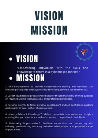 VISION
MISSION
"Empowering individuals with the skills and
knowledge to thrive in a dynamic job market."
VISION
1. Skill Enhancement: To provide comprehensive training and resources that
enhance participants' employability by developing essential job-related skills.
2. Career Readiness:To prepare individuals for the job market by offering guidance
on resume building, interview skills, and professional etiquette.
3. Personal Growth: To foster personal development and self-confidence, enabling
participants to excel in their chosen careers.
4. ndustry-Relevant Knowledge:To deliver up-to-date information and insights,
ensuring that participants are well-informed and competitive in their fields.
5. Networking Opportunities:To facilitate connections and networking with
industry professionals, fostering valuable relationships and potential career
opportunities.
MISSION
 