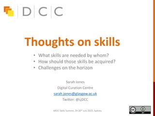 Thoughts on skills
Sarah Jones
Digital Curation Centre
sarah.jones@glasgow.ac.uk
Twitter: @sjDCC
ARDC Skills Summit, 29-30th July 2019, Sydney
• What skills are needed by whom?
• How should those skills be acquired?
• Challenges on the horizon
 