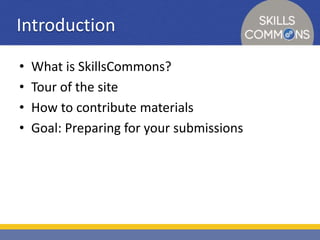 Introduction 
• What is SkillsCommons? 
• Tour of the site 
• How to contribute materials 
• Goal: Preparing for your submissions 
 