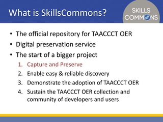 What is SkillsCommons? 
• The official repository for TAACCCT OER 
• Digital preservation service 
• The start of a bigger project 
1. Capture and Preserve 
2. Enable easy & reliable discovery 
3. Demonstrate the adoption of TAACCCT OER 
4. Sustain the TAACCCT OER collection and 
community of developers and users 
 