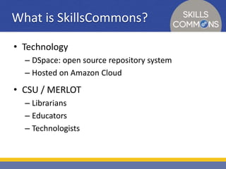 What is SkillsCommons? 
• Technology 
– DSpace: open source repository system 
– Hosted on Amazon Cloud 
• CSU / MERLOT 
– Librarians 
– Educators 
– Technologists 
 